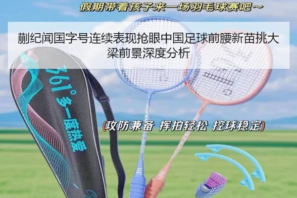 蒯纪闻国字号连续表现抢眼中国足球前腰新苗挑大梁前景深度分析